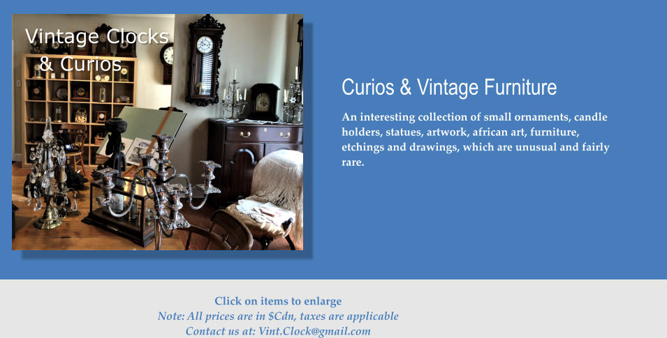 Vintage Clocks & Curios Curios & Vintage Furniture An interesting collection of small ornaments, candle holders, statues, artwork, african art, furniture, etchings and drawings, which are unusual and fairly rare.    Click on items to enlarge Note: All prices are in $Cdn, taxes are applicable Contact us at: Vint.Clock@gmail.com
